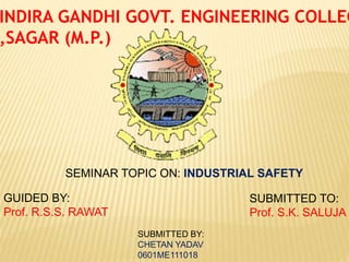 INDIRA GANDHI GOVT. ENGINEERING COLLEG
,SAGAR (M.P.)
SEMINAR TOPIC ON: INDUSTRIAL SAFETY
GUIDED BY:
Prof. R.S.S. RAWAT
SUBMITTED TO:
Prof. S.K. SALUJA
SUBMITTED BY:
CHETAN YADAV
0601ME111018
 
