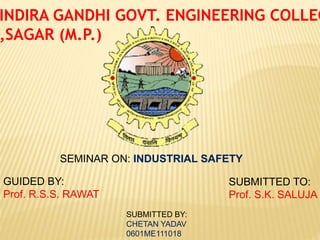 INDIRA GANDHI GOVT. ENGINEERING COLLEG
,SAGAR (M.P.)
SEMINAR ON: INDUSTRIAL SAFETY
GUIDED BY:
Prof. R.S.S. RAWAT
SUBMITTED TO:
Prof. S.K. SALUJA
SUBMITTED BY:
CHETAN YADAV
0601ME111018
 