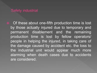  Of these about one-fifth production time is lost
by those actually injured due to temporary and
permanent disablement and the remaining
production time is lost by fellow operators/
people in helping the injured, in taking care of
the damage caused by accident etc. the loss to
the industrial unit would appear much more
alarming when death cases due to accidents
are considered.
 
