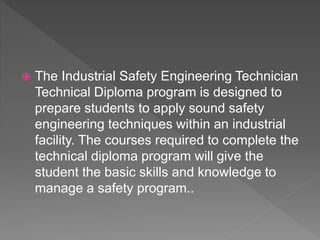  The Industrial Safety Engineering Technician
Technical Diploma program is designed to
prepare students to apply sound safety
engineering techniques within an industrial
facility. The courses required to complete the
technical diploma program will give the
student the basic skills and knowledge to
manage a safety program..
 