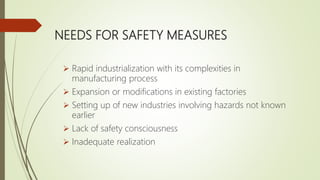 NEEDS FOR SAFETY MEASURES
 Rapid industrialization with its complexities in
manufacturing process
 Expansion or modifications in existing factories
 Setting up of new industries involving hazards not known
earlier
 Lack of safety consciousness
 Inadequate realization
 