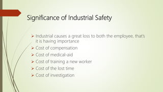 Significance of Industrial Safety
 Industrial causes a great loss to both the employee, that’s
it is having importance
 Cost of compensation
 Cost of medical-aid
 Cost of training a new worker
 Cost of the lost time
 Cost of investigation
 