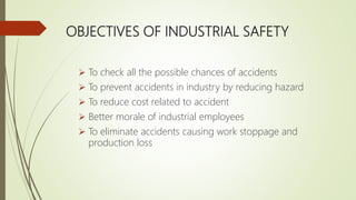 OBJECTIVES OF INDUSTRIAL SAFETY
 To check all the possible chances of accidents
 To prevent accidents in industry by reducing hazard
 To reduce cost related to accident
 Better morale of industrial employees
 To eliminate accidents causing work stoppage and
production loss
 