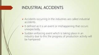 INDUSTRIAL ACCIDENTS
 Accidents occurring in the industries are called industrial
accidents
 It defined as it is an event or mishappening that occurs
unexpectedly.
 Sudden enforcing event which is taking place in an
industry due to this the progress of production activity will
be hampered
 