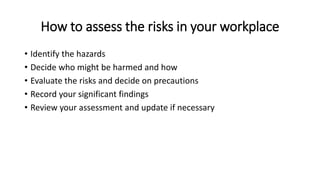 How to assess the risks in your workplace
• Identify the hazards
• Decide who might be harmed and how
• Evaluate the risks and decide on precautions
• Record your significant findings
• Review your assessment and update if necessary
 