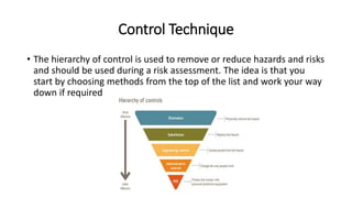 Control Technique
• The hierarchy of control is used to remove or reduce hazards and risks
and should be used during a risk assessment. The idea is that you
start by choosing methods from the top of the list and work your way
down if required
 