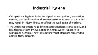 Industrial Hygiene
• Occupational hygiene is the anticipation, recognition, evaluation,
control, and confirmation of protection from hazards at work that
may result in injury, illness, or affect the well being of workers.
• Industrial hygienists help develop and set occupational safety and
health regulations by evaluating the employees' exposure to
workplace hazards. They then outline what steps are required to
control those hazards.
 
