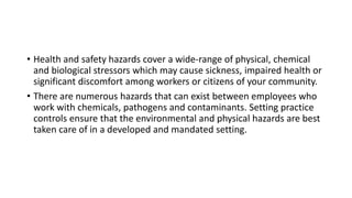 • Health and safety hazards cover a wide-range of physical, chemical
and biological stressors which may cause sickness, impaired health or
significant discomfort among workers or citizens of your community.
• There are numerous hazards that can exist between employees who
work with chemicals, pathogens and contaminants. Setting practice
controls ensure that the environmental and physical hazards are best
taken care of in a developed and mandated setting.
 