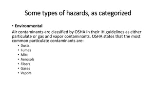 Some types of hazards, as categorized
• Environmental
Air contaminants are classified by OSHA in their IH guidelines as either
particulate or gas and vapor contaminants. OSHA states that the most
common particulate contaminants are:
• Dusts
• Fumes
• Mist
• Aerosols
• Fibers
• Gases
• Vapors
 