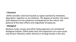 • Chemical
OSHA considers chemical hazards as vapors exerted by inhalation,
absorption, ingestion or are airborne. The degree of worker risk varies
with exposure to any substance and depends on the nature and
potency of the toxic effects and magnitude of exposure.
• Biological
Bacteria, fungi, viruses and other living organisms are considered
biological hazards. OSHA states that such organisms can cause acute
and chronic infections either directly or through breaks in the skin.
 