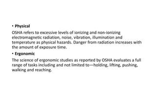 • Physical
OSHA refers to excessive levels of ionizing and non-ionizing
electromagnetic radiation, noise, vibration, illumination and
temperature as physical hazards. Danger from radiation increases with
the amount of exposure time.
• Ergonomic
The science of ergonomic studies as reported by OSHA evaluates a full
range of tasks including and not limited to—holding, lifting, pushing,
walking and reaching.
 