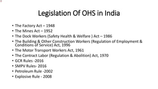 Legislation Of OHS in India
• The Factory Act – 1948
• The Mines Act – 1952
• The Dock Workers (Safety Health & Welfare ) Act – 1986
• The Building & Other Construction Workers (Regulation of Employment &
Conditions of Service) Act, 1996
• The Motor Transport Workers Act, 1961
• The Contract Labor (Regulation & Abolition) Act, 1970
• GCR Rules -2016
• SMPV Rules- 2016
• Petroleum Rule -2002
• Explosive Rule - 2008
 