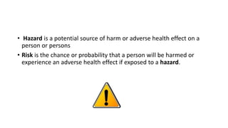 • Hazard is a potential source of harm or adverse health effect on a
person or persons
• Risk is the chance or probability that a person will be harmed or
experience an adverse health effect if exposed to a hazard.
 