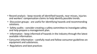 • Record analysis - keep records of identified hazards, near misses, injuries
and workers' compensation claims to help identify possible trends.
• Discussion groups - are useful for identifying hazards and recommending
solutions.
• Safety audits - consider creating a safety committee to investigate safety
and help prepare a management plan.
• Information - keep informed of hazards in the industry through the latest
available information.
• Consumer information - carefully read and follow consumer guidelines on
equipment and substances.
• Regulations and best practices
 