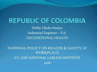 Deiby Ojeda Amaya
Industrial Engineer – P.A.
OCCUPATIONAL HEALTH
NATIONAL POLICY ON HEALTH & SAFETY AT
WORKPLACE
V.V. GIRI NATIONAL LABOUR INSTITUTE
2018
 