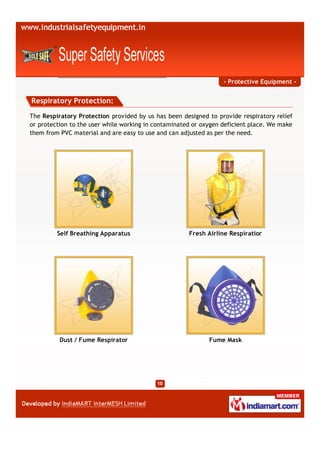 - Protective Equipment -


Respiratory Protection:

The Respiratory Protection provided by us has been designed to provide respiratory relief
or protection to the user while working in contaminated or oxygen deficient place. We make
them from PVC material and are easy to use and can adjusted as per the need.




         Self Breathing Apparatus                     Fresh Airline Respiratior




          Dust / Fume Respirator                             Fume Mask
 