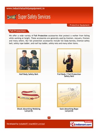 - Protective Equipment -


Fall Protection:

We offer a wide variety of Fall Protection accessories that protect a worker from falling
while working at height. These accessories are generally used by linemen, rescuers, firemen
and many others. Our fall protection accessories include full body harness, lineman safety
belt, safety rope ladder, and roof top ladder, safety nets and many other items.




           Half Body Safety Belt                      Full Body / Fall Protection
                                                              Safety Belt




         Shock Absorbing Webbing                         Sock Absorbing Rope
                Lanyards                                       Lanyards
 