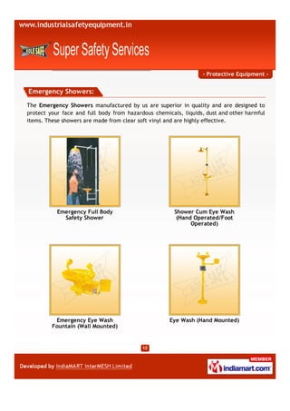 - Protective Equipment -


Emergency Showers:
The Emergency Showers manufactured by us are superior in quality and are designed to
protect your face and full body from hazardous chemicals, liquids, dust and other harmful
items. These showers are made from clear soft vinyl and are highly effective.




           Emergency Full Body                         Shower Cum Eye Wash
             Safety Shower                              (Hand Operated/Foot
                                                             Operated)




          Emergency Eye Wash                         Eye Wash (Hand Mounted)
         Fountain (Wall Mounted)
 
