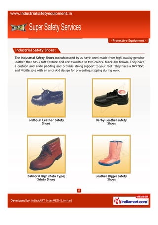 - Protective Equipment -


Industrial Safety Shoes:

The Industrial Safety Shoes manufactured by us have been made from high quality genuine
leather that has a soft texture and are available in two colors- black and brown. They have
a cushion and ankle padding and provide strong support to your feet. They have a DVP/PVC
and Nitrile sole with an anti skid design for preventing slipping during work.




         Jodhpuri Leather Safety                        Derby Leather Safety
                  Shoes                                        Shoes




        Balmoral High (Bata Type)                       Leather Rigger Safety
              Safety Shoes                                     Shoes
 