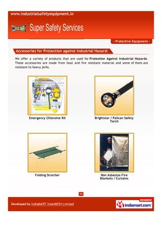 - Protective Equipment -


Accessories for Protection against Industrial Hazard:

We offer a variety of products that are used for Protection Against Industrial Hazards.
These accessories are made from heat and fire resistant material and some of them are
resistant to heavy jerks.




         Emergency Chloroine Kit                    Brightstar / Palican Safety
                                                               Torch




             Folding Strecher                          Non Asbestos Fire
                                                       Blankets / Curtains
 