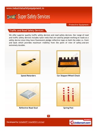 - Protective Equipment -


Traffic and Road Safety Devices:

We offer superior quality traffic safety devices and road safety devices. Our range of road
and traffic safety devices includes nylon vests that are used by people working on roads as a
safety device since they have fluorescent pledge reflective tape on both the sides i.e. front
and back which provides maximum visibility from the point of view of safety and are
extremely durable.




             Speed Retarders                            Car Stopper/Wheel Chock




           Reflective Road Stud                                Spring Post
 