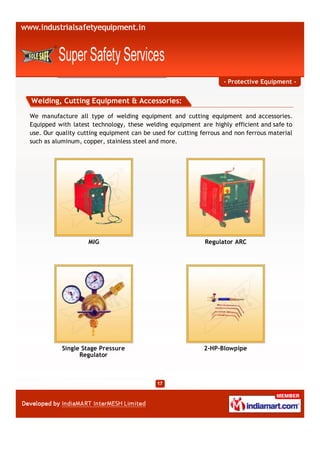 - Protective Equipment -


Welding, Cutting Equipment & Accessories:

We manufacture all type of welding equipment and cutting equipment and accessories.
Equipped with latest technology, these welding equipment are highly efficient and safe to
use. Our quality cutting equipment can be used for cutting ferrous and non ferrous material
such as aluminum, copper, stainless steel and more.




                    MIG                                     Regulator ARC




           Single Stage Pressure                            2-HP-Blowpipe
                 Regulator
 