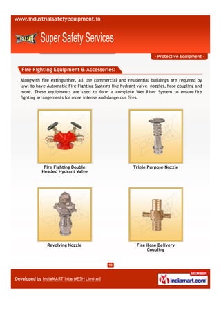 - Protective Equipment -


Fire Fighting Equipment & Accessories:
Alongwith fire extinguisher, all the commercial and residential buildings are required by
law, to have Automatic Fire Fighting Systems like hydrant valve, nozzles, hose coupling and
more. These equipments are used to form a complete Wet Riser System to ensure fire
fighting arrangements for more intense and dangerous fires.




           Fire Fighting Double                         Triple Purpose Nozzle
          Headed Hydrant Valve




             Revolving Nozzle                             Fire Hose Delivery
                                                               Coupling
 