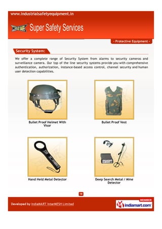 - Protective Equipment -


Security System:

We offer a complete range of Security System from alarms to security cameras and
surveillance camera. Our top of the line security systems provide you with comprehensive
authentication, authorization, instance-based access control, channel security and human
user detection capabilities.




         Bullet Proof Helmet With                        Bullet Proof Vest
                   Visor




        Hand Held Metal Detector                     Deep Search Metal / Mine
                                                            Detector
 