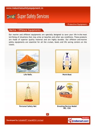 - Protective Equipment -


Marine / Offshore Equipments:

Our marine and offshore equipments are specially designed to save your life in the most
terrifying of situations that may arise at beaches and other sea conditions. These products
are made of superior quality material and are highly durable. Our offshore and marine
safety equipments are essential for all the cruises, boats and life saving centers on the
coasts.




                 Life Rafts                                   Work-Boat




            Personal Safety Net                         Breating Device Model
                                                               NO. 15H
 