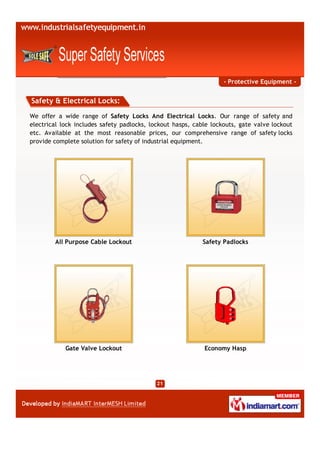 - Protective Equipment -


Safety & Electrical Locks:
We offer a wide range of Safety Locks And Electrical Locks. Our range of safety and
electrical lock includes safety padlocks, lockout hasps, cable lockouts, gate valve lockout
etc. Available at the most reasonable prices, our comprehensive range of safety locks
provide complete solution for safety of industrial equipment.




        All Purpose Cable Lockout                          Safety Padlocks




            Gate Valve Lockout                              Economy Hasp
 