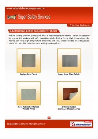 - Protective Equipment -


Industrial Heat & High Temperature Fabrics:

We are leading provider of Industrial Heat & High Temperature Fabrics , which are designed
to provide the workers with safty operations while dealing fire or High temperature. Our
fabrics can resist high temperature efficiently and thus, widely utilized in saftey gloves,
cloths etc. We offer these fabrics at leading market prices.




            Greige Glass Fabric                        Loom State Glass Fabric




          Cera Fabric Reinforced                          Silicone Rubber
              With SS Wires                            Laminated Glass Fabrics
 