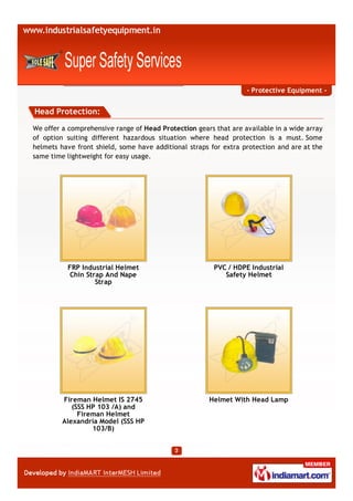 - Protective Equipment -


Head Protection:

We offer a comprehensive range of Head Protection gears that are available in a wide array
of option suiting different hazardous situation where head protection is a must. Some
helmets have front shield, some have additional straps for extra protection and are at the
same time lightweight for easy usage.




          FRP Industrial Helmet                         PVC / HDPE Industrial
           Chin Strap And Nape                             Safety Helmet
                   Strap




         Fireman Helmet IS 2745                       Helmet With Head Lamp
            (SSS HP 103 /A) and
              Fireman Helmet
         Alexandria Model (SSS HP
                  103/B)
 
