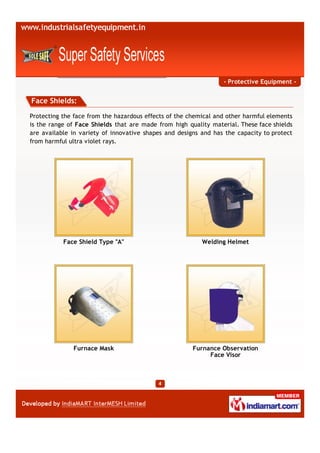 - Protective Equipment -


Face Shields:

Protecting the face from the hazardous effects of the chemical and other harmful elements
is the range of Face Shields that are made from high quality material. These face shields
are available in variety of innovative shapes and designs and has the capacity to protect
from harmful ultra violet rays.




           Face Shield Type "A"                           Welding Helmet




              Furnace Mask                             Furnance Observation
                                                            Face Visor
 