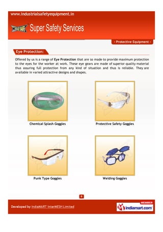 - Protective Equipment -


Eye Protection:

Offered by us is a range of Eye Protection that are so made to provide maximum protection
to the eyes for the worker at work. These eye gears are made of superior quality material
thus assuring full protection from any kind of situation and thus is reliable. They are
available in varied attractive designs and shapes.




         Chemical Splash Goggles                     Protective Safety Goggles




            Punk Type Goggles                             Welding Goggles
 