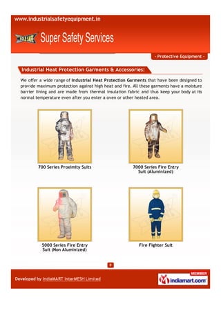 - Protective Equipment -


Industrial Heat Protection Garments & Accessories:

We offer a wide range of Industrial Heat Protection Garments that have been designed to
provide maximum protection against high heat and fire. All these garments have a moisture
barrier lining and are made from thermal insulation fabric and thus keep your body at its
normal temperature even after you enter a oven or other heated area.




        700 Series Proximity Suits                     7000 Series Fire Entry
                                                         Suit (Aluminized)




          5000 Series Fire Entry                          Fire Fighter Suit
          Suit (Non Aluminized)
 