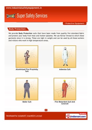 - Protective Equipment -


Body Protection:
We provide Body Protection suits that have been made from quality fire retardant fabric
and protect your body from heat and molten splashes. We use Kevlar thread to stitch these
garments since it is strong. These are light in weight and can be used by all those workers
and visitors who work in high temperature areas.




        Aluminized Fire Proximity                            Asbestos Suit
                  Suit




                Boiler Suit                            Fire Retardant Suit And
                                                               Coverall
 