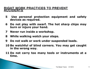 5 Use personal protection equipment and safety
devices as required.
6 Do not play with swarf. The hot sharp chips may
burn or injure your hand.
7 Never run inside a workshop.
8 While walking watch your steps.
9 Do not walk or work under suspended loads.
10 Be watchful of blind corners. You may get caught
in the wrong way.
11 Do not carry too many tools or instruments at a
time.
01/18/18The Master Trainer 11
RIGHT WORK PRACTICES TO PREVENTRIGHT WORK PRACTICES TO PREVENT
ACCIDENTSACCIDENTS
 