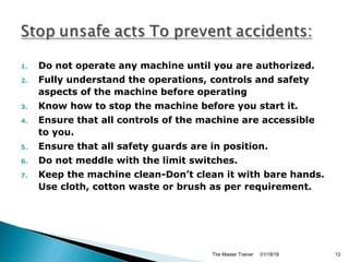 1. Do not operate any machine until you are authorized.
2. Fully understand the operations, controls and safety
aspects of the machine before operating
3. Know how to stop the machine before you start it.
4. Ensure that all controls of the machine are accessible
to you.
5. Ensure that all safety guards are in position.
6. Do not meddle with the limit switches.
7. Keep the machine clean-Don’t clean it with bare hands.
Use cloth, cotton waste or brush as per requirement.
01/18/18The Master Trainer 12
 