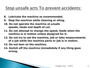 8. Lubricate the machine as recommended.
9. Stop the machine while cleaning or oiling.
10. Do not operate the machine at unsafe
speeds, feeds and depth of cut.
11. Do not attempt to change the speed, feeds when the
machine is in motion unless designed for it.
12. Do not try to set the machine, job or take measurements
of a job while the machine parts or job is in motion.
13. Do not lean on the machine.
14. Switch off the machine immediately if any thing goes
wrong.
01/18/18The Master Trainer 13
 