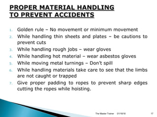 1. Golden rule – No movement or minimum movement
2. While handling thin sheets and plates – be cautions to
prevent cuts
3. While handling rough jobs – wear gloves
4. While handling hot material – wear asbestos gloves
5. While moving metal turnings – Don’t spill
6. While handling materials take care to see that the limbs
are not caught or trapped
7. Give proper padding to ropes to prevent sharp edges
cutting the ropes while hoisting.
01/18/18The Master Trainer 17
 