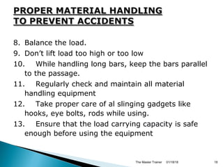 8. Balance the load.
9. Don’t lift load too high or too low
10. While handling long bars, keep the bars parallel
to the passage.
11. Regularly check and maintain all material
handling equipment
12. Take proper care of al slinging gadgets like
hooks, eye bolts, rods while using.
13. Ensure that the load carrying capacity is safe
enough before using the equipment
01/18/18The Master Trainer 18
 