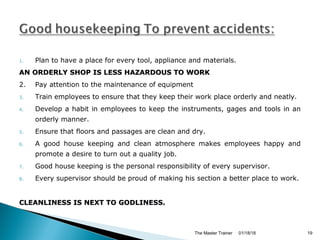 1. Plan to have a place for every tool, appliance and materials.
AN ORDERLY SHOP IS LESS HAZARDOUS TO WORKAN ORDERLY SHOP IS LESS HAZARDOUS TO WORK
2. Pay attention to the maintenance of equipment
3. Train employees to ensure that they keep their work place orderly and neatly.
4. Develop a habit in employees to keep the instruments, gages and tools in an
orderly manner.
5. Ensure that floors and passages are clean and dry.
6. A good house keeping and clean atmosphere makes employees happy and
promote a desire to turn out a quality job.
7. Good house keeping is the personal responsibility of every supervisor.
8. Every supervisor should be proud of making his section a better place to work.
CLEANLINESS IS NEXT TO GODLINESS.CLEANLINESS IS NEXT TO GODLINESS.
01/18/18The Master Trainer 19
 