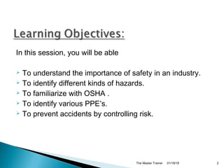 In this session, you will be able
 To understand the importance of safety in an industry.
 To identify different kinds of hazards.
 To familiarize with OSHA .
 To identify various PPE’s.
 To prevent accidents by controlling risk.
01/18/18The Master Trainer 2
 