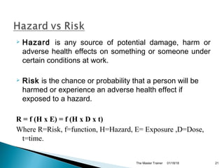  Hazard is any source of potential damage, harm or
adverse health effects on something or someone under
certain conditions at work.
 Risk is the chance or probability that a person will be
harmed or experience an adverse health effect if
exposed to a hazard.
R = f (H x E) = f (H x D x t)
Where R=Risk, f=function, H=Hazard, E= Exposure ,D=Dose,
t=time.
01/18/18The Master Trainer 21
 