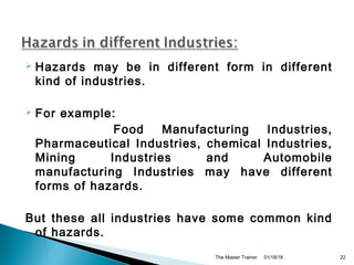  Hazards may be in different form in different
kind of industries.
 For example:
Food Manufacturing Industries,
Pharmaceutical Industries, chemical Industries,
Mining Industries and Automobile
manufacturing Industries may have different
forms of hazards.
But these all industries have some common kind
of hazards.
01/18/18The Master Trainer 22
 