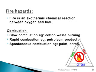  Fire is an exothermic chemical reaction
between oxygen and fuel.
Combustion
 Slow combustion eg: cotton waste burning
 Rapid combustion eg: petroleum product
 Spontaneous combustion eg: paint, scrap
01/18/18The Master Trainer 24
 