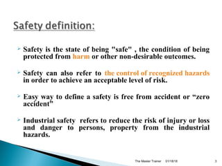  Safety is the state of being "safe" , the condition of being
protected from harm or other non-desirable outcomes.
 Safety can also refer to the control of recognized hazards
in order to achieve an acceptable level of risk.
 Easy way to define a safety is free from accident or “zero
accident”
 Industrial safety refers to reduce the risk of injury or loss
and danger to persons, property from the industrial
hazards.
01/18/18The Master Trainer 3
 