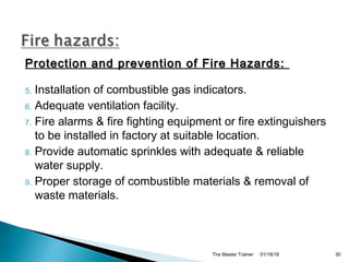Protection and prevention of Fire Hazards:Protection and prevention of Fire Hazards:
5. Installation of combustible gas indicators.
6. Adequate ventilation facility.
7. Fire alarms & fire fighting equipment or fire extinguishers
to be installed in factory at suitable location.
8. Provide automatic sprinkles with adequate & reliable
water supply.
9. Proper storage of combustible materials & removal of
waste materials.
01/18/18The Master Trainer 30
 