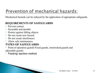 Mechanical hazards can be reduced by the application of appropriate safeguards.
REQUIREMENTS OF SAFEGUARDS
 Prevent contact
 Securable and durable
 Protect against falling objects
 Do not create new hazard
 Do not create interference
 Allow safe maintenance.
TYPES OF SAFEGUARDS
 Point of operation guards-Fixed guards, interlocked guards and
adjustable guards.
 Feeding/ ejection method
01/18/18The Master Trainer 37
 