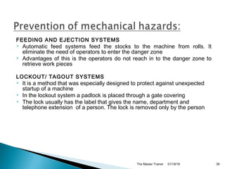 FEEDING AND EJECTION SYSTEMS
 Automatic feed systems feed the stocks to the machine from rolls. It
eliminate the need of operators to enter the danger zone
 Advantages of this is the operators do not reach in to the danger zone to
retrieve work pieces
LOCKOUT/ TAGOUT SYSTEMS
 It is a method that was especially designed to protect against unexpected
startup of a machine
 In the lockout system a padlock is placed through a gate covering
 The lock usually has the label that gives the name, department and
telephone extension of a person. The lock is removed only by the person
01/18/18The Master Trainer 39
 